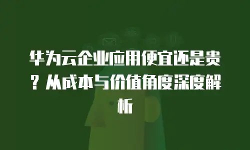 华为云企业应用便宜还是贵？从成本与价值角度深度解析