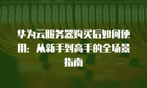 华为云服务器购买后如何使用：从新手到高手的全场景指南