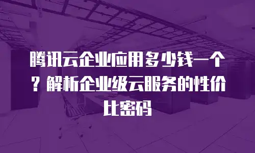 腾讯云企业应用多少钱一个？解析企业级云服务的性价比密码