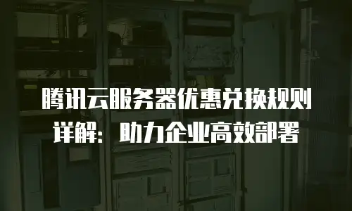 腾讯云服务器优惠兑换规则详解：助力企业高效部署