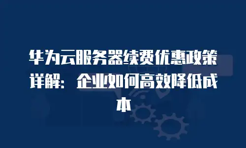 华为云服务器续费优惠政策详解：企业如何高效降低成本