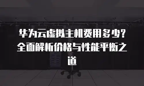华为云虚拟主机费用多少？全面解析价格与性能平衡之道