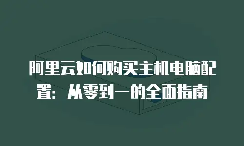 阿里云如何购买主机电脑配置：从零到一的全面指南