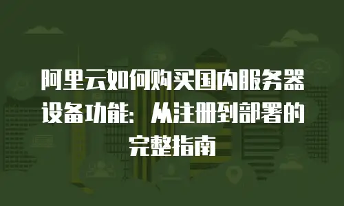 阿里云如何购买国内服务器设备功能：从注册到部署的完整指南