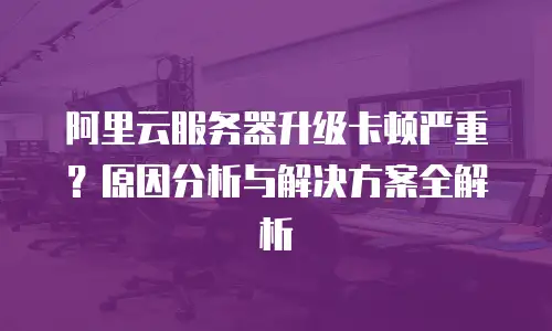 阿里云服务器升级卡顿严重？原因分析与解决方案全解析