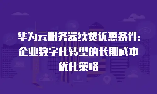华为云服务器续费优惠条件：企业数字化转型的长期成本优化策略