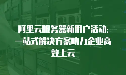 阿里云服务器新用户活动：一站式解决方案助力企业高效上云