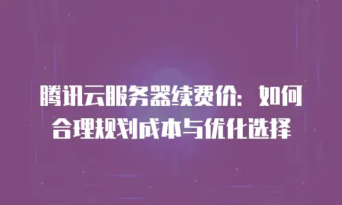 腾讯云服务器续费价：如何合理规划成本与优化选择