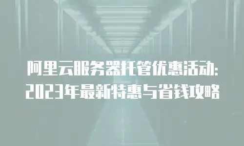 阿里云服务器托管优惠活动：2023年最新特惠与省钱攻略