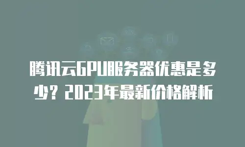 腾讯云GPU服务器优惠是多少？2023年最新价格解析