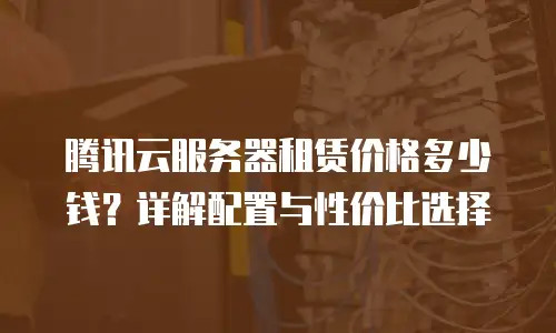 腾讯云服务器租赁价格多少钱？详解配置与性价比选择