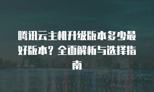 腾讯云主机升级版本多少最好版本？全面解析与选择指南