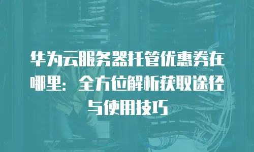 华为云服务器托管优惠券在哪里：全方位解析获取途径与使用技巧