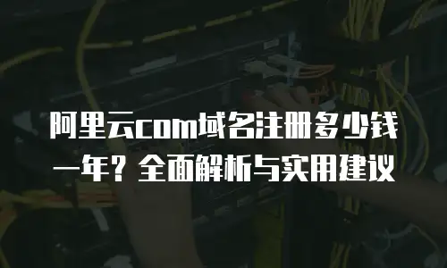 阿里云com域名注册多少钱一年？全面解析与实用建议