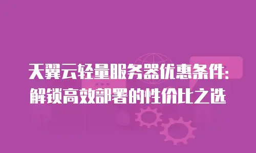 天翼云轻量服务器优惠条件：解锁高效部署的性价比之选