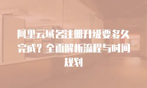 阿里云域名注册升级要多久完成？全面解析流程与时间规划