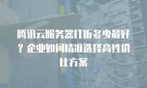 腾讯云服务器打折多少最好？企业如何精准选择高性价比方案