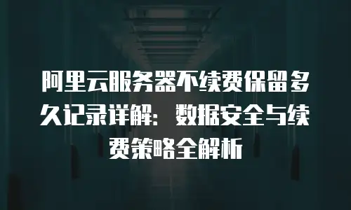 阿里云服务器不续费保留多久记录详解：数据安全与续费策略全解析