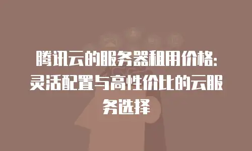腾讯云的服务器租用价格：灵活配置与高性价比的云服务选择