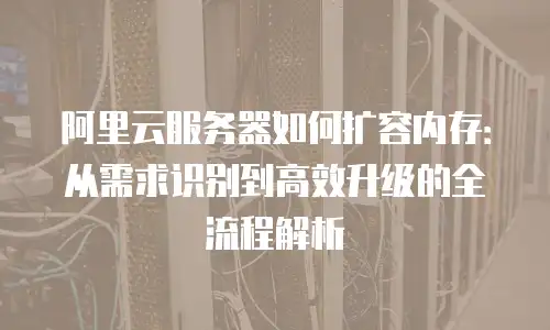 阿里云服务器如何扩容内存：从需求识别到高效升级的全流程解析