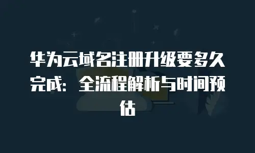华为云域名注册升级要多久完成：全流程解析与时间预估