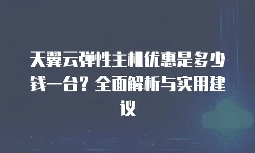 天翼云弹性主机优惠是多少钱一台？全面解析与实用建议