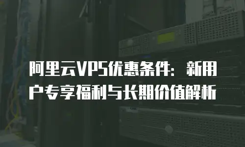 阿里云VPS优惠条件：新用户专享福利与长期价值解析
