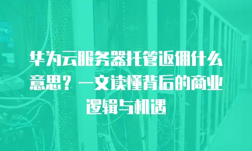 华为云服务器托管返佣什么意思？一文读懂背后的商业逻辑与机遇
