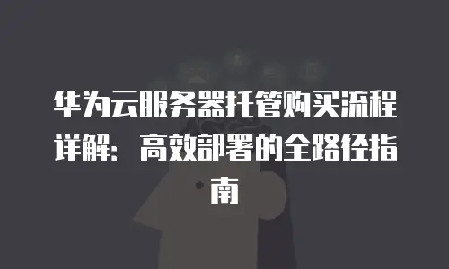 华为云服务器托管购买流程详解：高效部署的全路径指南