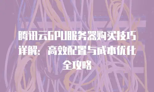 腾讯云GPU服务器购买技巧详解：高效配置与成本优化全攻略