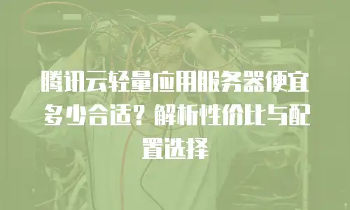 腾讯云轻量应用服务器便宜多少合适？解析性价比与配置选择