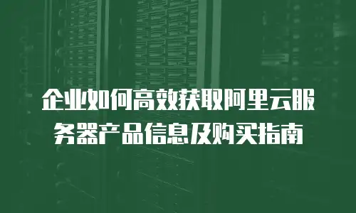 企业如何高效获取阿里云服务器产品信息及购买指南