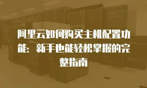 阿里云如何购买主机配置功能：新手也能轻松掌握的完整指南