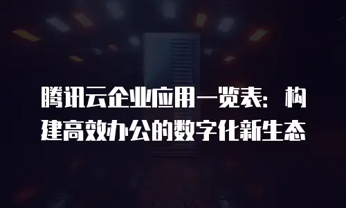 腾讯云企业应用一览表：构建高效办公的数字化新生态