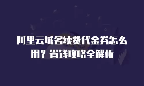 阿里云域名续费代金券怎么用？省钱攻略全解析