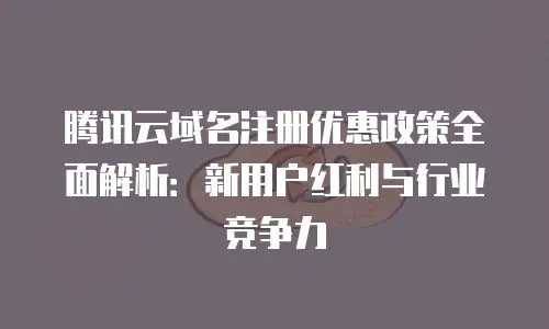 腾讯云域名注册优惠政策全面解析：新用户红利与行业竞争力
