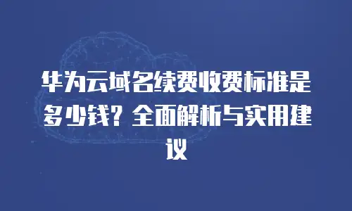 华为云域名续费收费标准是多少钱？全面解析与实用建议
