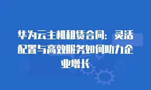 华为云主机租赁合同：灵活配置与高效服务如何助力企业增长