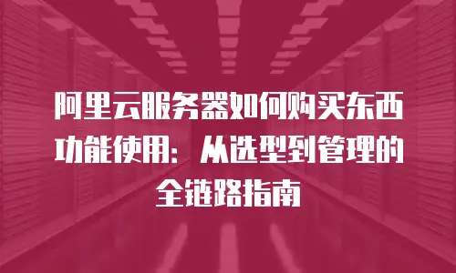 阿里云服务器如何购买东西功能使用：从选型到管理的全链路指南