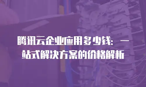 腾讯云企业应用多少钱：一站式解决方案的价格解析