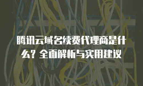 腾讯云域名续费代理商是什么？全面解析与实用建议