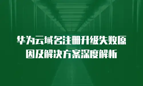 华为云域名注册升级失败原因及解决方案深度解析