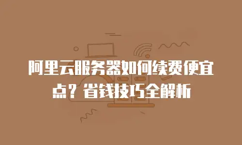 阿里云服务器如何续费便宜点？省钱技巧全解析