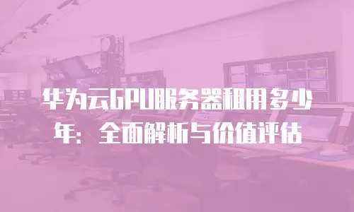 华为云GPU服务器租用多少年：全面解析与价值评估