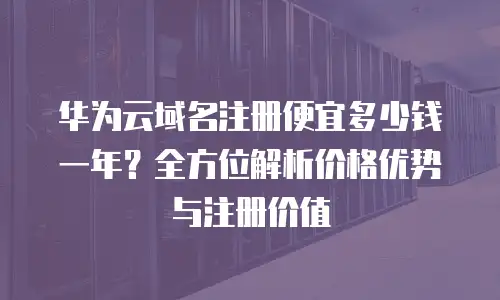 华为云域名注册便宜多少钱一年？全方位解析价格优势与注册价值