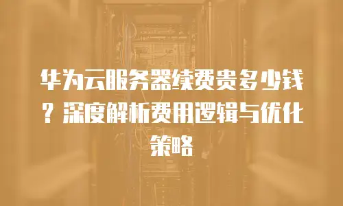 华为云服务器续费贵多少钱？深度解析费用逻辑与优化策略