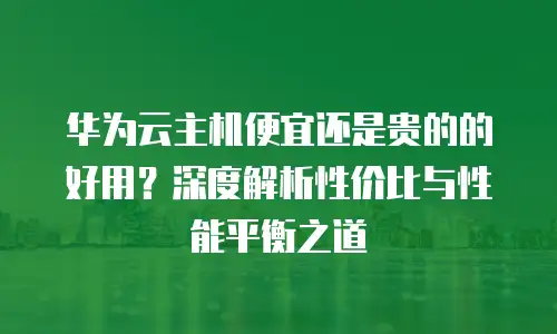 华为云主机便宜还是贵的的好用？深度解析性价比与性能平衡之道
