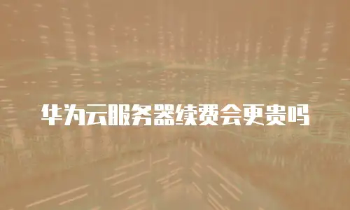 华为云服务器续费会更贵吗