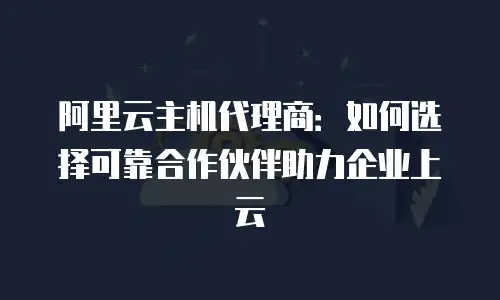 阿里云主机代理商：如何选择可靠合作伙伴助力企业上云
