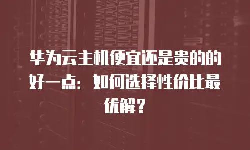 华为云主机便宜还是贵的的好一点：如何选择性价比最优解？